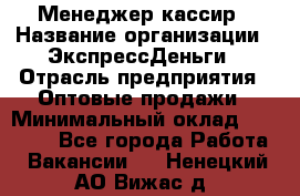 Менеджер-кассир › Название организации ­ ЭкспрессДеньги › Отрасль предприятия ­ Оптовые продажи › Минимальный оклад ­ 18 000 - Все города Работа » Вакансии   . Ненецкий АО,Вижас д.